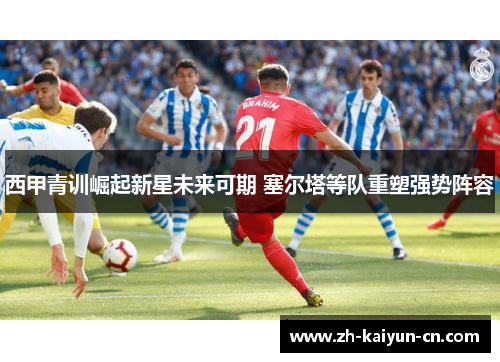 西甲青训崛起新星未来可期 塞尔塔等队重塑强势阵容