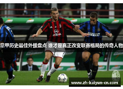 意甲历史最佳外援盘点 谁才是真正改变联赛格局的传奇人物